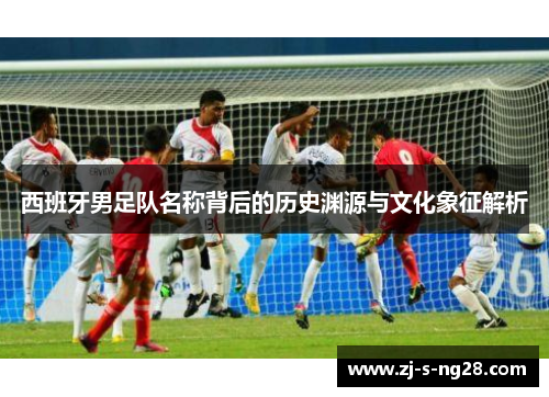 西班牙男足队名称背后的历史渊源与文化象征解析 西班牙男足队名称背后的历史渊源与文化象征解析