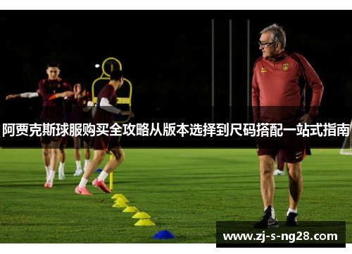 阿贾克斯球服购买全攻略从版本选择到尺码搭配一站式指南