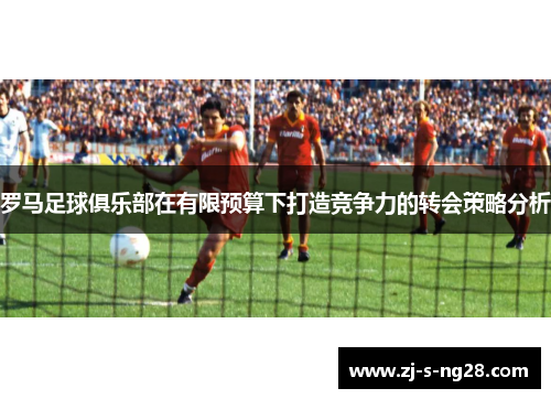 罗马足球俱乐部在有限预算下打造竞争力的转会策略分析 罗马足球俱乐部在有限预算下打造竞争力的转会策略分析