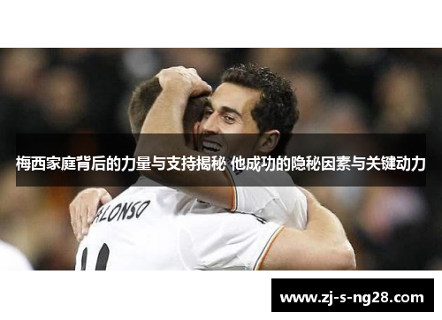 梅西家庭背后的力量与支持揭秘 他成功的隐秘因素与关键动力