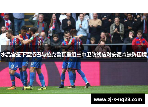 水晶宫签下查洛巴与拉克鲁瓦重组三中卫防线应对安德森缺阵困境