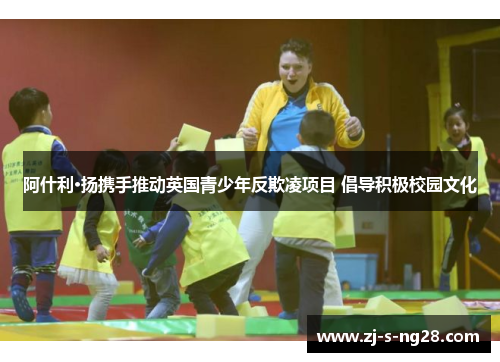 阿什利·扬携手推动英国青少年反欺凌项目 倡导积极校园文化 阿什利·扬携手推动英国青少年反欺凌项目 倡导积极校园文化