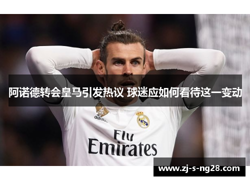 阿诺德转会皇马引发热议 球迷应如何看待这一变动 阿诺德转会皇马引发热议 球迷应如何看待这一变动