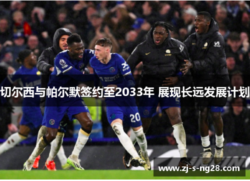 切尔西与帕尔默签约至2033年 展现长远发展计划 切尔西与帕尔默签约至2033年 展现长远发展计划