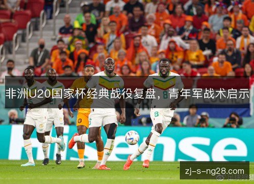 非洲U20国家杯经典战役复盘,青年军战术启示 非洲U20国家杯经典战役复盘,青年军战术启示